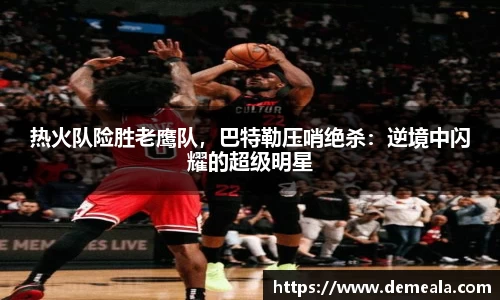 热火队险胜老鹰队，巴特勒压哨绝杀：逆境中闪耀的超级明星