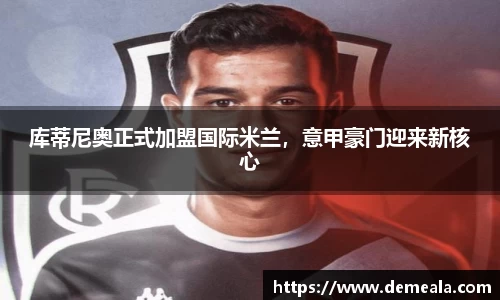 库蒂尼奥正式加盟国际米兰，意甲豪门迎来新核心