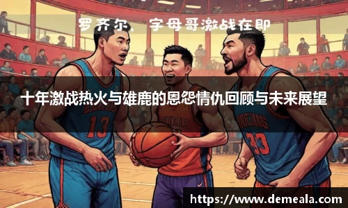 十年激战热火与雄鹿的恩怨情仇回顾与未来展望