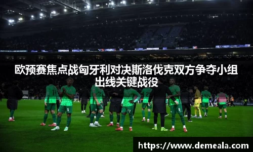 欧预赛焦点战匈牙利对决斯洛伐克双方争夺小组出线关键战役