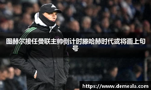 图赫尔接任曼联主帅倒计时滕哈赫时代或将画上句号