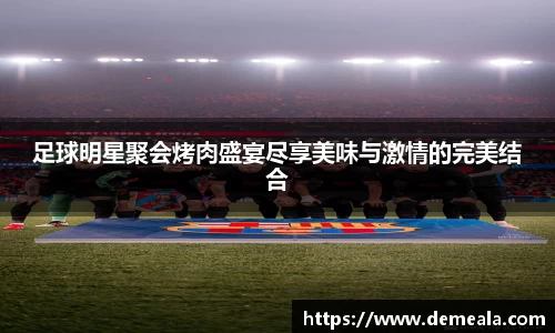 足球明星聚会烤肉盛宴尽享美味与激情的完美结合